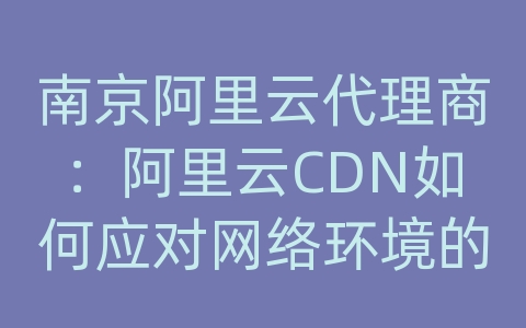 南京阿里云代理商：阿里云CDN如何应对网络环境的动态变化和不稳定性？