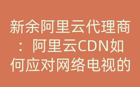 新余阿里云代理商：阿里云CDN如何应对网络电视的内容分发和网络优化？