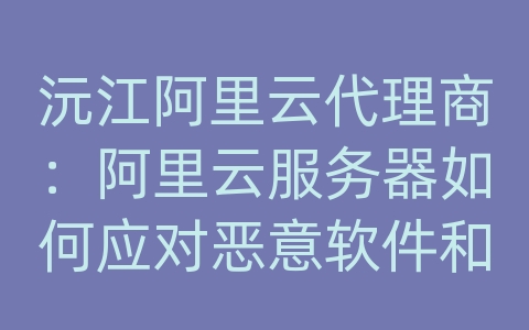 沅江阿里云代理商：阿里云服务器如何应对恶意软件和病毒攻击？