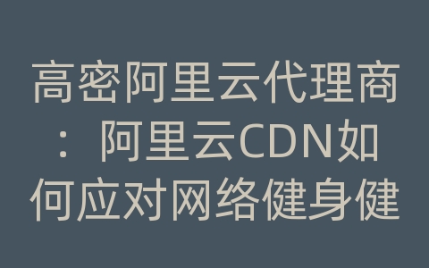 高密阿里云代理商：阿里云CDN如何应对网络健身健美资讯的内容传输和网络优化？