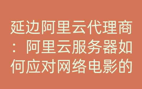 延边阿里云代理商：阿里云服务器如何应对网络电影的高清传输和加载速度？