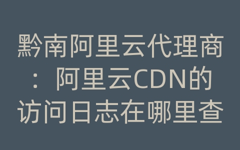 黔南阿里云代理商：阿里云CDN的访问日志在哪里查看？如何分析日志？