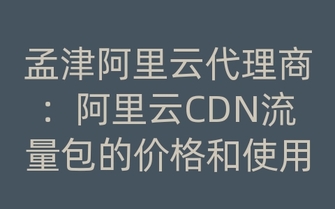 孟津阿里云代理商：阿里云CDN流量包的价格和使用方法是什么？