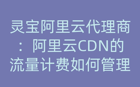 灵宝阿里云代理商：阿里云CDN的流量计费如何管理？