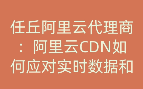 任丘阿里云代理商：阿里云CDN如何应对实时数据和实时传输的需求？