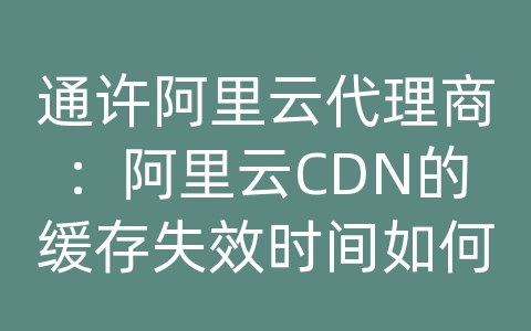 通许阿里云代理商：阿里云CDN的缓存失效时间如何设置？