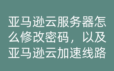 亚马逊云服务器怎么修改密码，以及亚马逊云加速线路