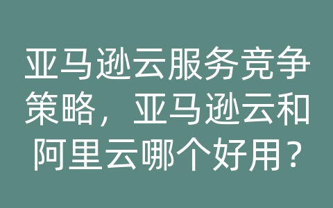 亚马逊云服务竞争策略，亚马逊云和阿里云哪个好用？