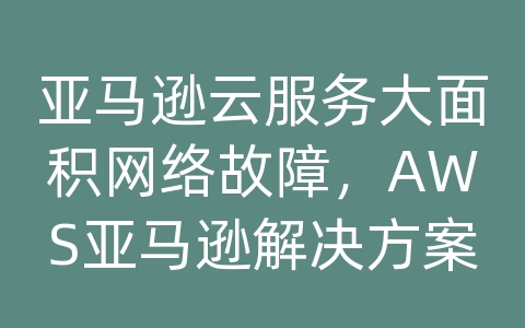 亚马逊云服务大面积网络故障，AWS亚马逊解决方案及代理商为客户带来的解决方案