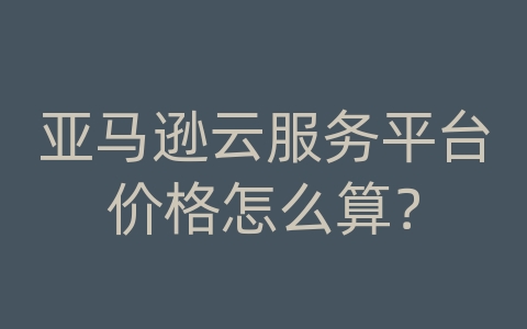 亚马逊云服务平台价格怎么算？