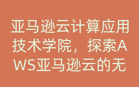 亚马逊云计算应用技术学院，探索AWS亚马逊云的无限可能