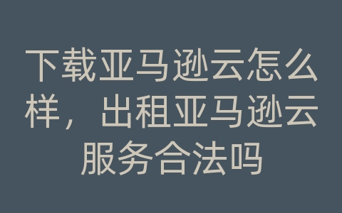 下载亚马逊云怎么样，出租亚马逊云服务合法吗