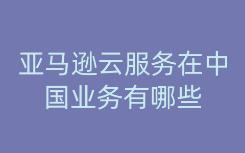 亚马逊云服务在中国业务有哪些