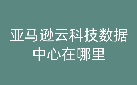 亚马逊云科技数据中心在哪里