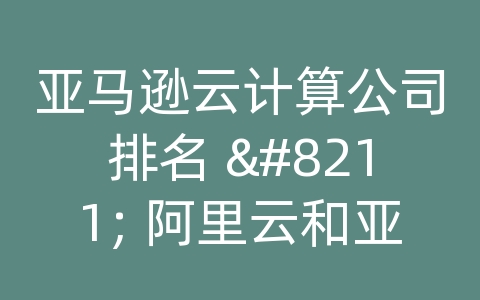 亚马逊云计算公司排名 - 阿里云和亚马逊云差距大吗