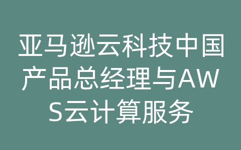 亚马逊云科技中国产品总经理与AWS云计算服务