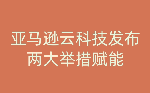 亚马逊云科技发布两大举措赋能