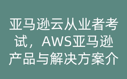 亚马逊云从业者考试，AWS亚马逊产品与解决方案介绍