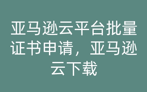 亚马逊云平台批量证书申请，亚马逊云下载