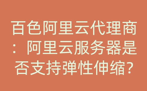 百色阿里云代理商：阿里云服务器是否支持弹性伸缩？如何自动扩容和缩容？