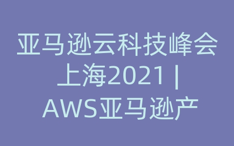 亚马逊云科技峰会上海2021 | AWS亚马逊产品与解决方案一览