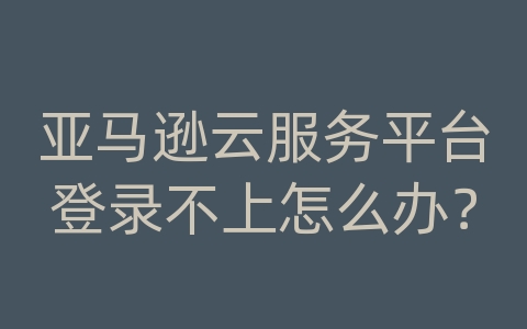 亚马逊云服务平台登录不上怎么办？