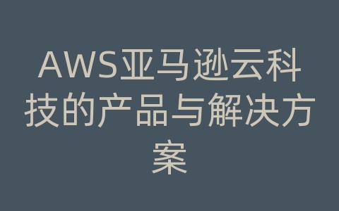 AWS亚马逊云科技的产品与解决方案