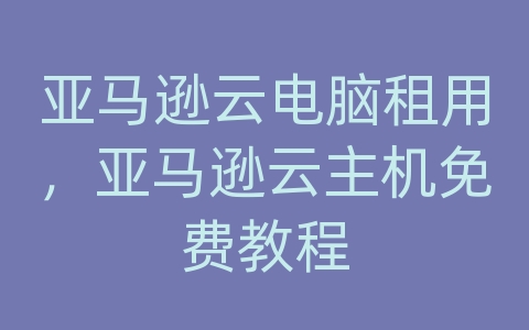 亚马逊云电脑租用，亚马逊云主机免费教程