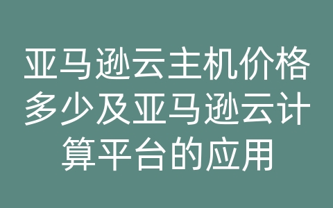 亚马逊云主机价格多少及亚马逊云计算平台的应用