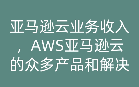 亚马逊云业务收入，AWS亚马逊云的众多产品和解决方案