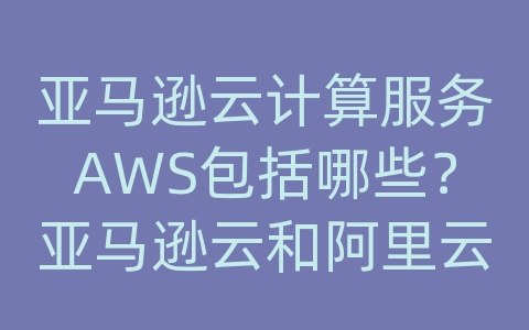 亚马逊云计算服务AWS包括哪些？亚马逊云和阿里云谁厉害？