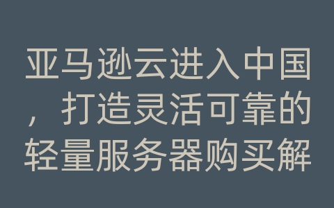 亚马逊云进入中国，打造灵活可靠的轻量服务器购买解决方案