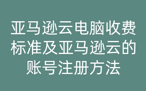 亚马逊云电脑收费标准及亚马逊云的账号注册方法