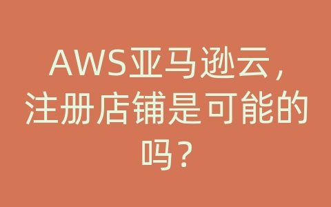 AWS亚马逊云，注册店铺是可能的吗？