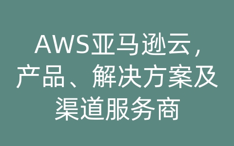 AWS亚马逊云，产品、解决方案及渠道服务商