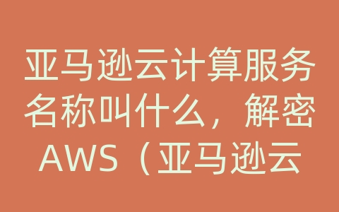 亚马逊云计算服务名称叫什么，解密AWS（亚马逊云服务）的强大产品和可靠解决方案