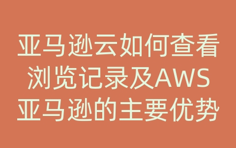 亚马逊云如何查看浏览记录及AWS亚马逊的主要优势