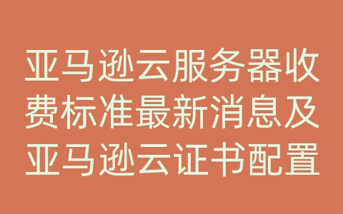 亚马逊云服务器收费标准最新消息及亚马逊云证书配置