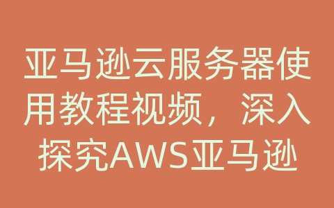 亚马逊云服务器使用教程视频，深入探究AWS亚马逊的产品和解决方案