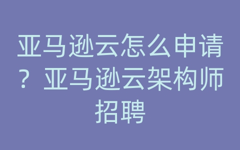 亚马逊云怎么申请？亚马逊云架构师招聘