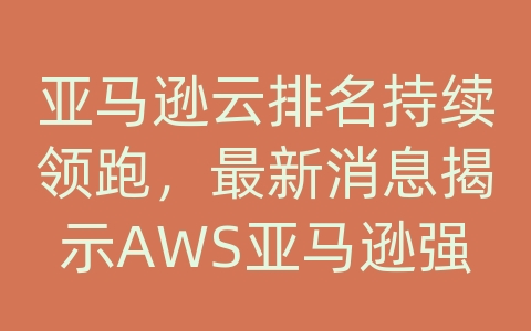 亚马逊云排名持续领跑，最新消息揭示AWS亚马逊强大的产品与解决方案！