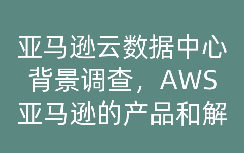 亚马逊云数据中心背景调查，AWS亚马逊的产品和解决方案