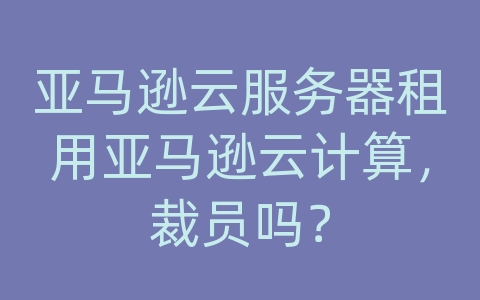 亚马逊云服务器租用亚马逊云计算，裁员吗？