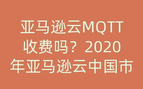 亚马逊云MQTT收费吗？2020年亚马逊云中国市场份额