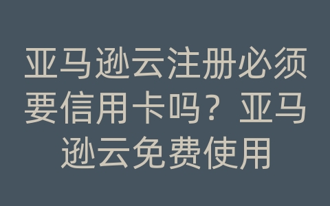 亚马逊云注册必须要信用卡吗？亚马逊云免费使用