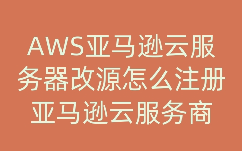 AWS亚马逊云服务器改源怎么注册亚马逊云服务商