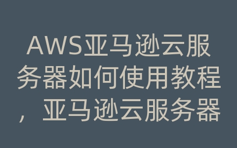 AWS亚马逊云服务器如何使用教程，亚马逊云服务器怎么搭建