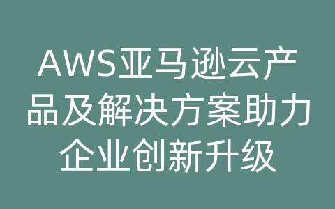 AWS亚马逊云产品及解决方案助力企业创新升级