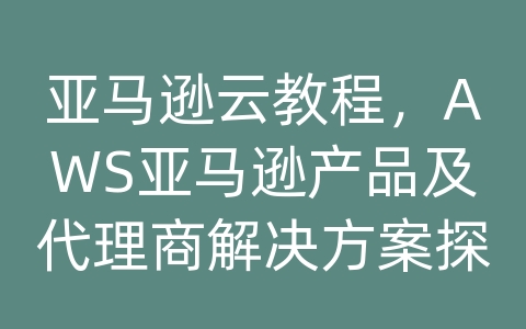 亚马逊云教程，AWS亚马逊产品及代理商解决方案探析