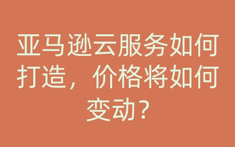 亚马逊云服务如何打造，价格将如何变动？